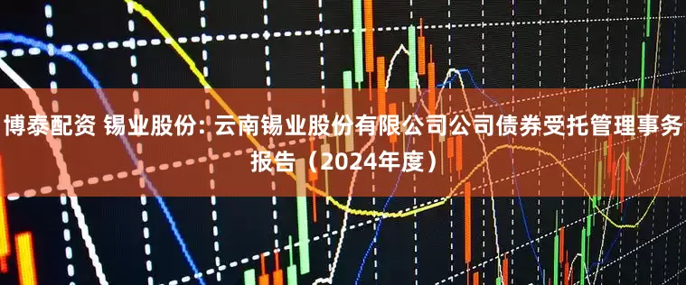 博泰配资 锡业股份: 云南锡业股份有限公司公司债券受托管理事务报告（2024年度）
