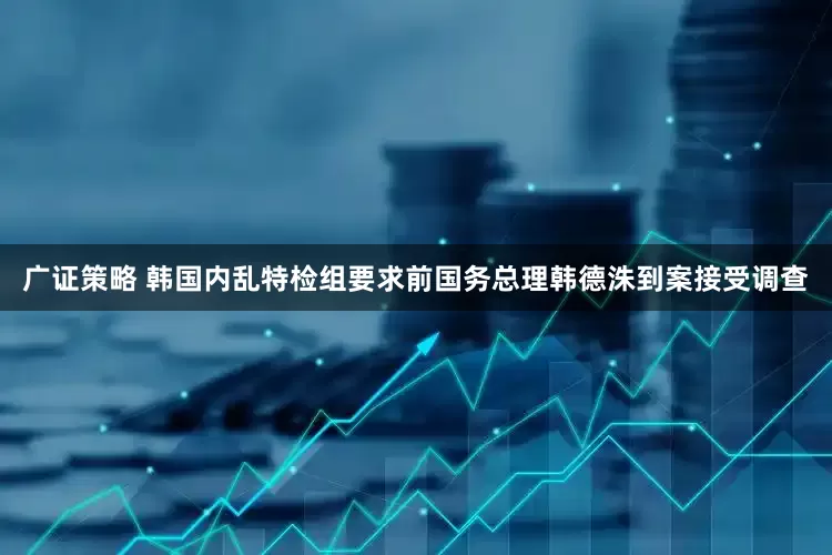 广证策略 韩国内乱特检组要求前国务总理韩德洙到案接受调查
