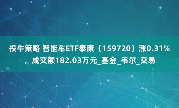 投牛策略 智能车ETF泰康（159720）涨0.31%，成交额182.03万元_基金_韦尔_交易