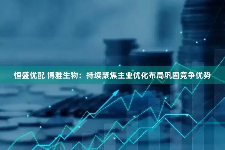 恒盛优配 博雅生物：持续聚焦主业优化布局巩固竞争优势