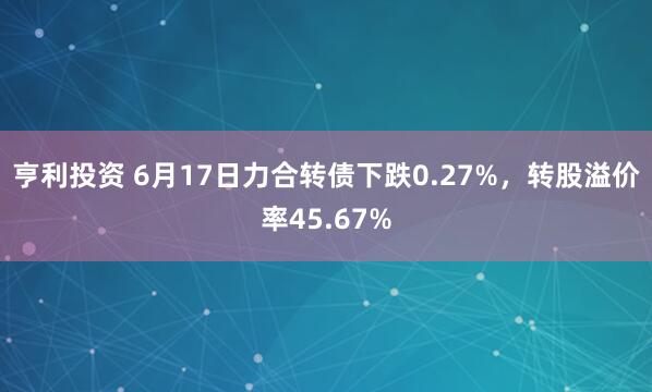 亨利投资 6月17日力合转债下跌0.27%，转股溢价率45.67%