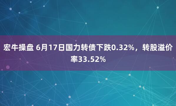 宏牛操盘 6月17日国力转债下跌0.32%，转股溢价率33.52%