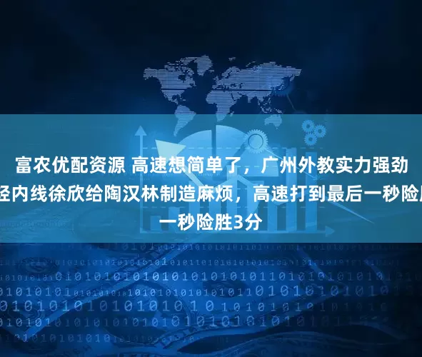 富农优配资源 高速想简单了，广州外教实力强劲，年轻内线徐欣给陶汉林制造麻烦，高速打到最后一秒险胜3分